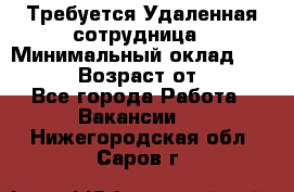 Требуется Удаленная сотрудница › Минимальный оклад ­ 97 000 › Возраст от ­ 18 - Все города Работа » Вакансии   . Нижегородская обл.,Саров г.